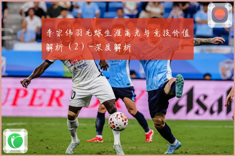 李宗伟羽毛球生涯高光与竞技价值解析（2）-深度解析