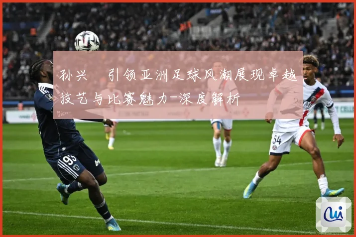 孙兴慜引领亚洲足球风潮展现卓越技艺与比赛魅力-深度解析