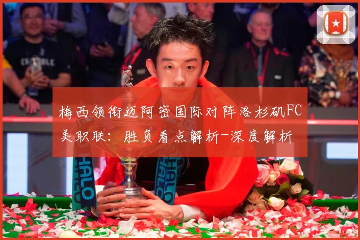 梅西领衔迈阿密国际对阵洛杉矶FC美职联：胜负看点解析-深度解析