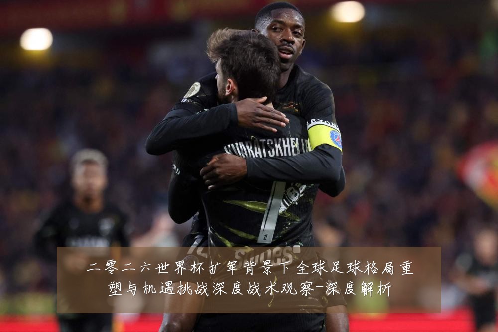二零二六世界杯扩军背景下全球足球格局重塑与机遇挑战深度战术观察-深度解析